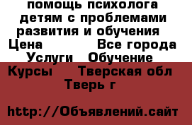 помощь психолога детям с проблемами развития и обучения › Цена ­ 1 000 - Все города Услуги » Обучение. Курсы   . Тверская обл.,Тверь г.